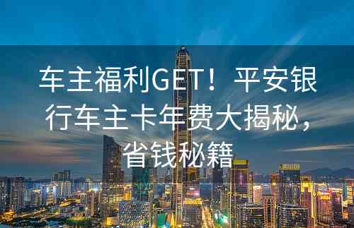 车主福利GET！平安银行车主卡年费大揭秘，省钱秘籍