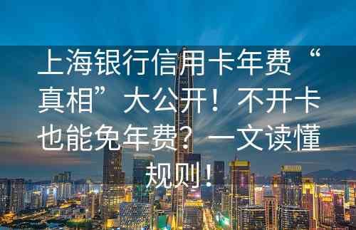 上海银行信用卡年费“真相”大公开！不开卡也能免年费？一文读懂规则！