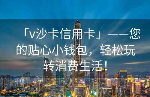 「v沙卡信用卡」——您的贴心小钱包，轻松玩转消费生活！