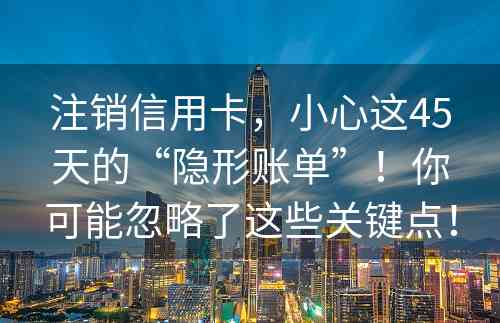 注销信用卡，小心这45天的“隐形账单”！你可能忽略了这些关键点！