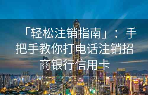 「轻松注销指南」：手把手教你打电话注销招商银行信用卡