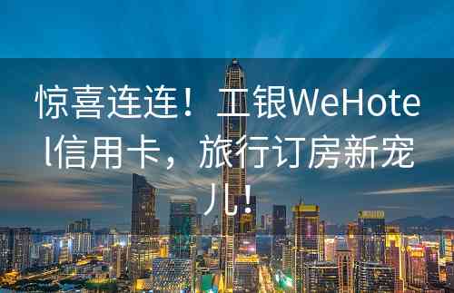 惊喜连连！工银WeHotel信用卡，旅行订房新宠儿！