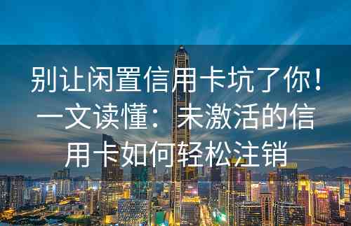 别让闲置信用卡坑了你！一文读懂：未激活的信用卡如何轻松注销