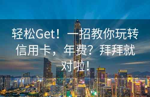 轻松Get！一招教你玩转信用卡，年费？拜拜就对啦！