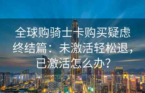 全球购骑士卡购买疑虑终结篇：未激活轻松退，已激活怎么办？