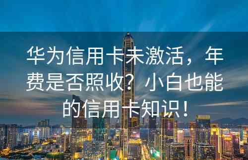 华为信用卡未激活，年费是否照收？小白也能的信用卡知识！