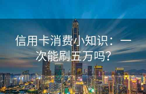 信用卡消费小知识：一次能刷五万吗？