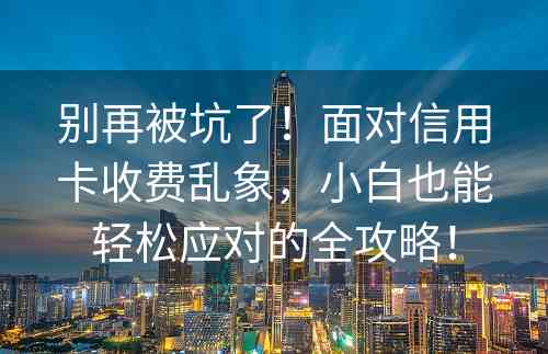 别再被坑了！面对信用卡收费乱象，小白也能轻松应对的全攻略！