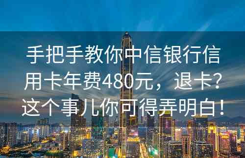 手把手教你中信银行信用卡年费480元，退卡？这个事儿你可得弄明白！