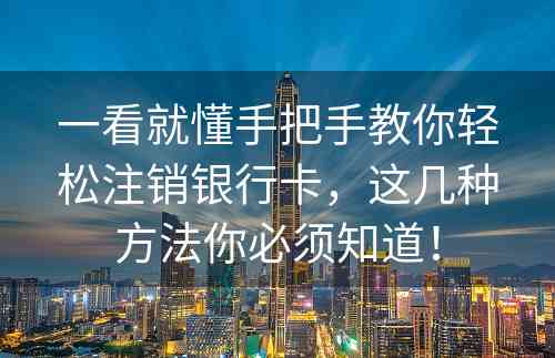 一看就懂手把手教你轻松注销银行卡，这几种方法你必须知道！