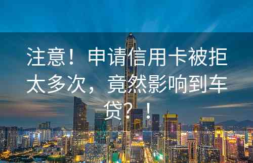 注意！申请信用卡被拒太多次，竟然影响到车贷？！