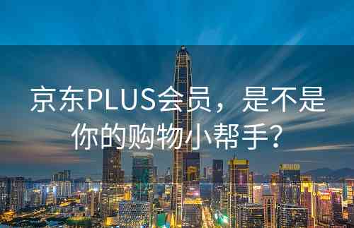 京东PLUS会员，是不是你的购物小帮手？