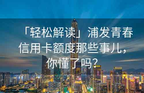 「轻松解读」浦发青春信用卡额度那些事儿，你懂了吗？