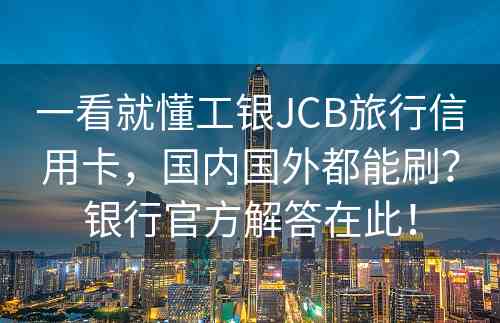 一看就懂工银JCB旅行信用卡，国内国外都能刷？银行官方解答在此！