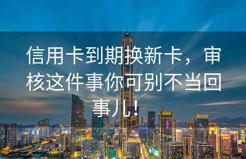 信用卡到期换新卡，审核这件事你可别不当回事儿！ 