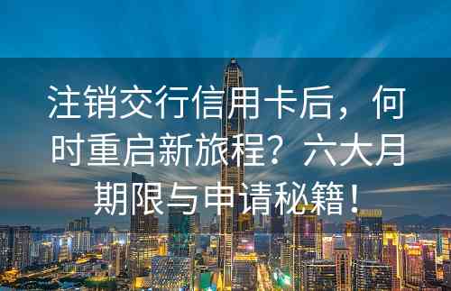 注销交行信用卡后，何时重启新旅程？六大月期限与申请秘籍！