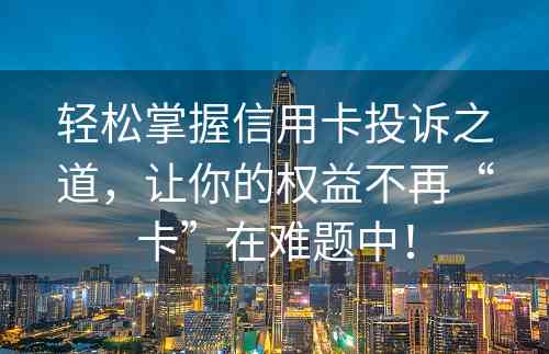 轻松掌握信用卡投诉之道，让你的权益不再“卡”在难题中！