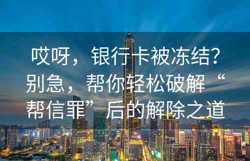 哎呀，银行卡被冻结？别急，帮你轻松破解“帮信罪”后的解除之道