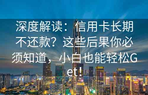 深度解读：信用卡长期不还款？这些后果你必须知道，小白也能轻松Get！