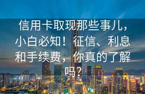 信用卡取现那些事儿，小白必知！征信、利息和手续费，你真的了解吗？