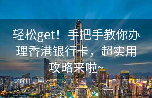 轻松get！手把手教你办理香港银行卡，超实用攻略来啦~