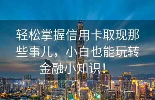 轻松掌握信用卡取现那些事儿，小白也能玩转金融小知识！ 