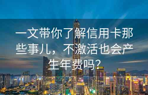 一文带你了解信用卡那些事儿，不激活也会产生年费吗？