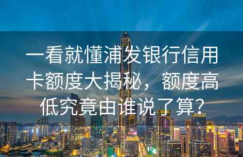 一看就懂浦发银行信用卡额度大揭秘，额度高低究竟由谁说了算？