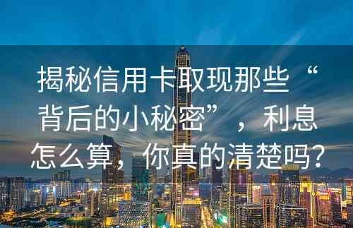 揭秘信用卡取现那些“背后的小秘密”，利息怎么算，你真的清楚吗？