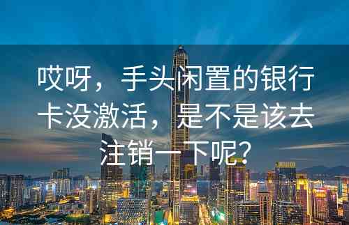 哎呀，手头闲置的银行卡没激活，是不是该去注销一下呢？