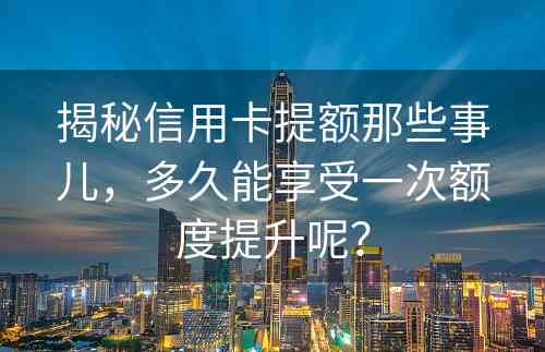 揭秘信用卡提额那些事儿，多久能享受一次额度提升呢？