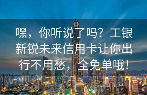 嘿，你听说了吗？工银新锐未来信用卡让你出行不用愁，全免单哦！