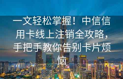 一文轻松掌握！中信信用卡线上注销全攻略，手把手教你告别卡片烦恼