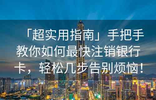 「超实用指南」手把手教你如何最快注销银行卡，轻松几步告别烦恼！