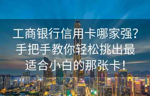 工商银行信用卡哪家强？手把手教你轻松挑出最适合小白的那张卡！