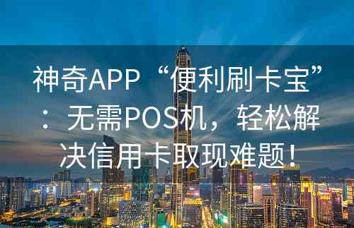 神奇APP“便利刷卡宝”：无需POS机，轻松解决信用卡取现难题！