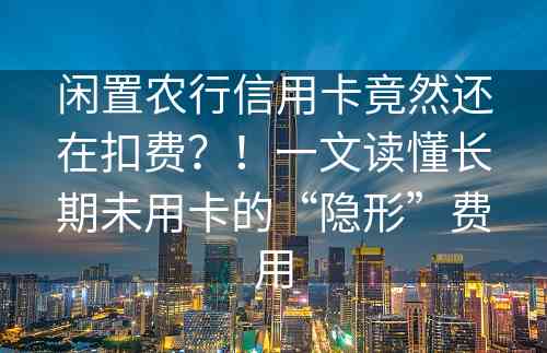 闲置农行信用卡竟然还在扣费？！一文读懂长期未用卡的“隐形”费用