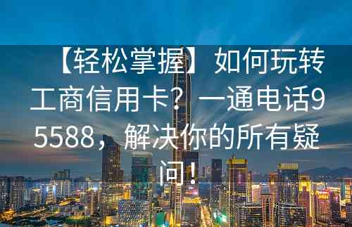 【轻松掌握】如何玩转工商信用卡？一通电话95588，解决你的所有疑问！