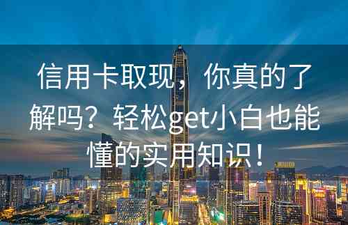 信用卡取现，你真的了解吗？轻松get小白也能懂的实用知识！