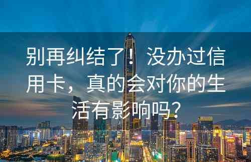 别再纠结了！没办过信用卡，真的会对你的生活有影响吗？