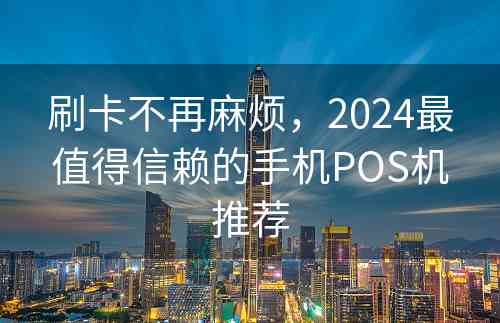 刷卡不再麻烦，2024最值得信赖的手机POS机推荐