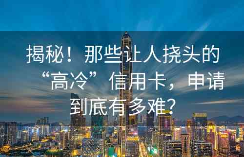 揭秘！那些让人挠头的“高冷”信用卡，申请到底有多难？