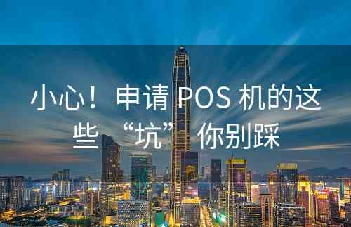 小心！申请 POS 机的这些 “坑” 你别踩