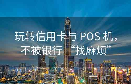 玩转信用卡与 POS 机，不被银行 “找麻烦”