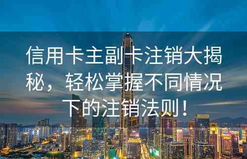 信用卡主副卡注销大揭秘，轻松掌握不同情况下的注销法则！