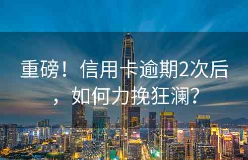 重磅！信用卡逾期2次后，如何力挽狂澜？