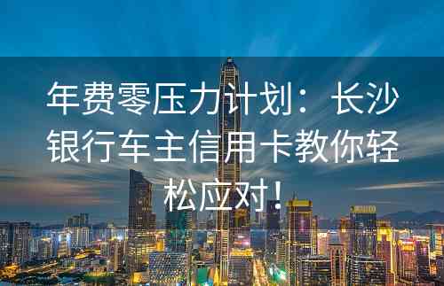 年费零压力计划：长沙银行车主信用卡教你轻松应对！