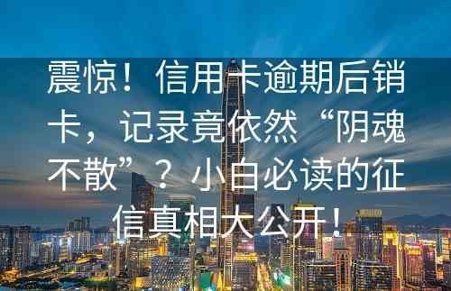 震惊！信用卡逾期后销卡，记录竟依然“阴魂不散”？小白必读的征信真相大公开！