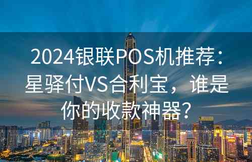 2024银联POS机推荐：星驿付VS合利宝，谁是你的收款神器？