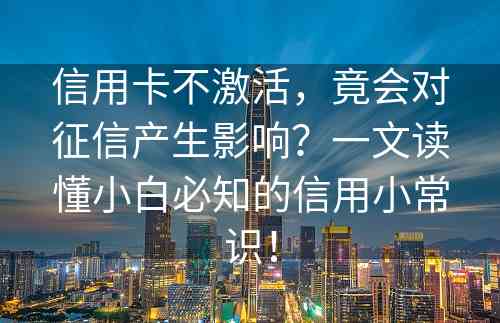 信用卡不激活，竟会对征信产生影响？一文读懂小白必知的信用小常识！